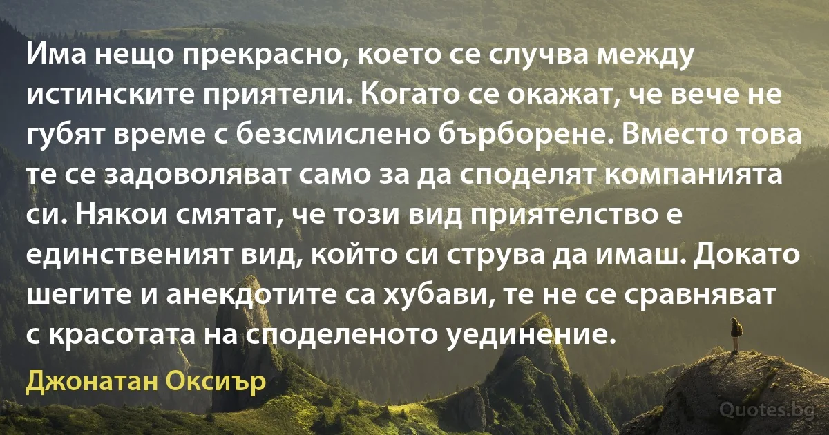 Има нещо прекрасно, което се случва между истинските приятели. Когато се окажат, че вече не губят време с безсмислено бърборене. Вместо това те се задоволяват само за да споделят компанията си. Някои смятат, че този вид приятелство е единственият вид, който си струва да имаш. Докато шегите и анекдотите са хубави, те не се сравняват с красотата на споделеното уединение. (Джонатан Оксиър)