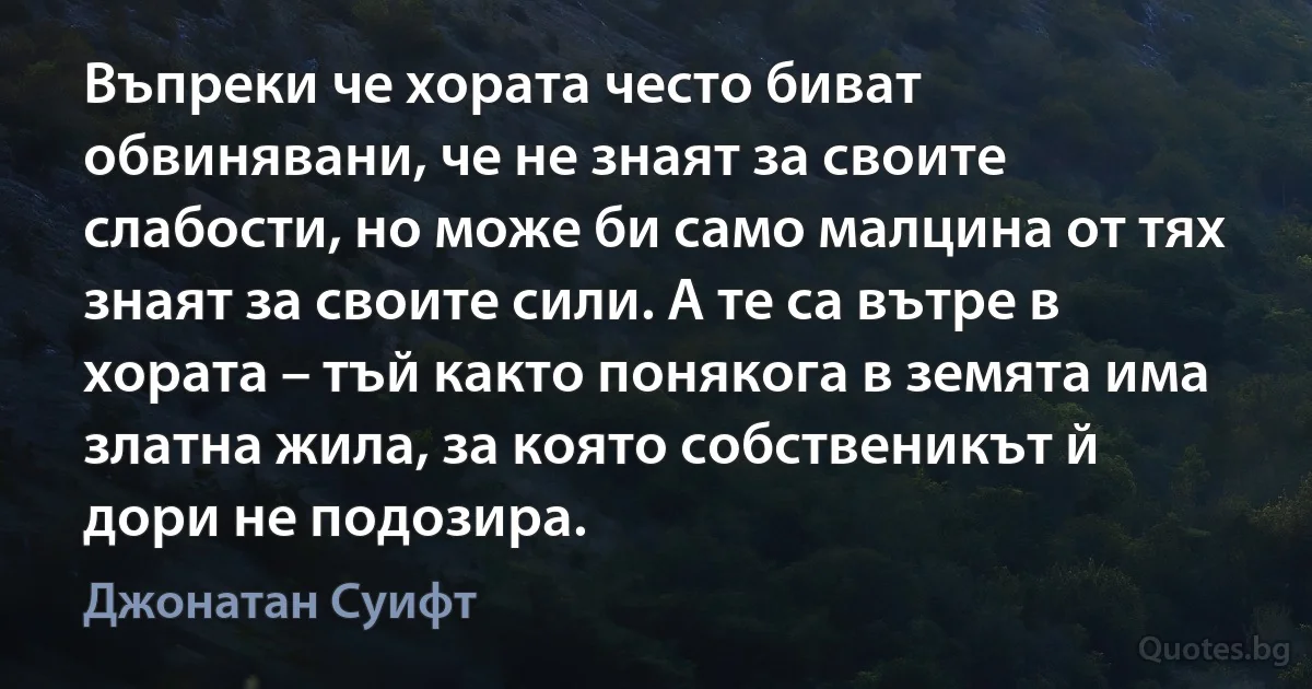 Въпреки че хората често биват обвинявани, че не знаят за своите слабости, но може би само малцина от тях знаят за своите сили. А те са вътре в хората – тъй както понякога в земята има златна жила, за която собственикът й дори не подозира. (Джонатан Суифт)