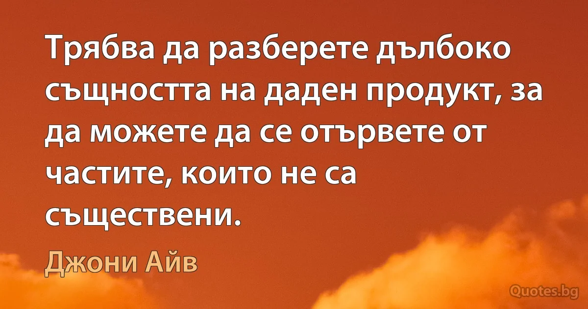 Трябва да разберете дълбоко същността на даден продукт, за да можете да се отървете от частите, които не са съществени. (Джони Айв)