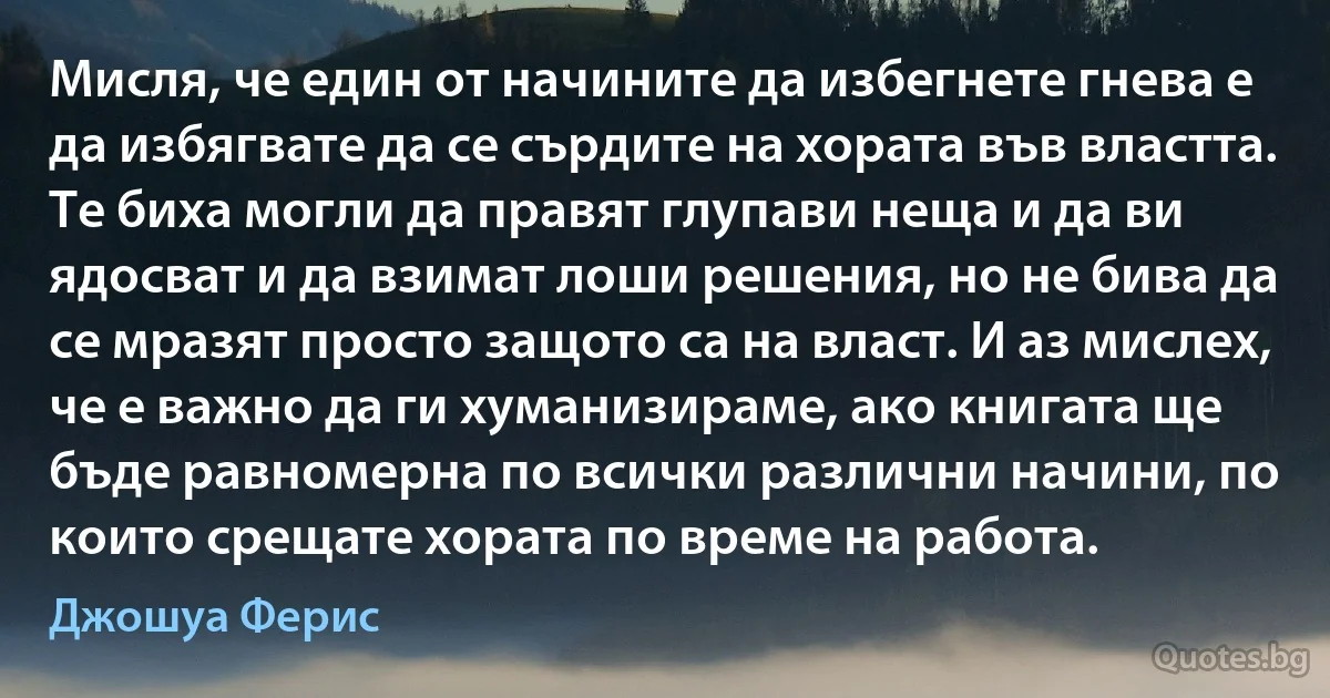 Мисля, че един от начините да избегнете гнева е да избягвате да се сърдите на хората във властта. Те биха могли да правят глупави неща и да ви ядосват и да взимат лоши решения, но не бива да се мразят просто защото са на власт. И аз мислех, че е важно да ги хуманизираме, ако книгата ще бъде равномерна по всички различни начини, по които срещате хората по време на работа. (Джошуа Ферис)