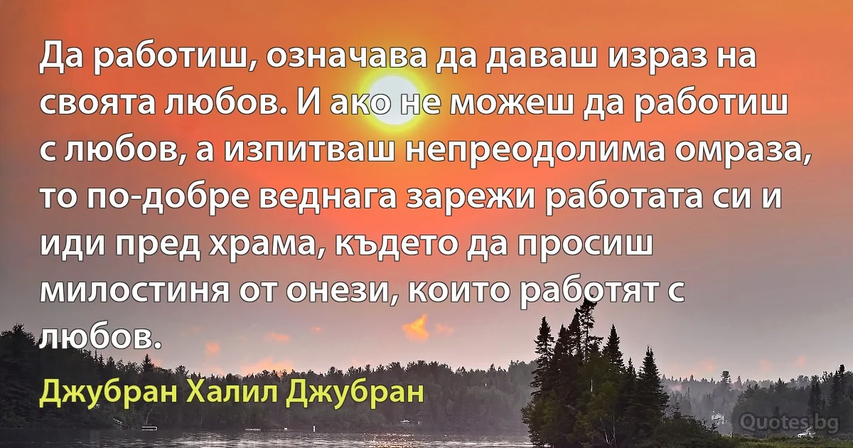 Да работиш, означава да даваш израз на своята любов. И ако не можеш да работиш с любов, а изпитваш непреодолима омраза, то по-добре веднага зарежи работата си и иди пред храма, където да просиш милостиня от онези, които работят с любов. (Джубран Халил Джубран)