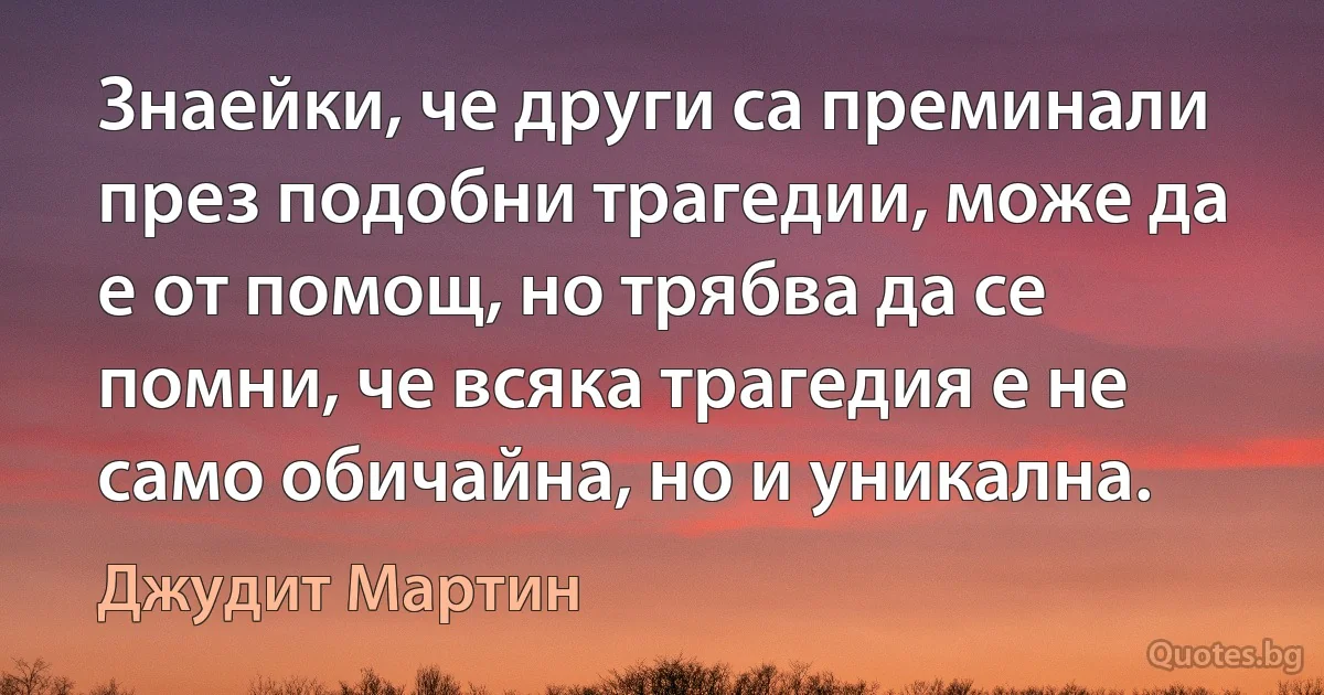 Знаейки, че други са преминали през подобни трагедии, може да е от помощ, но трябва да се помни, че всяка трагедия е не само обичайна, но и уникална. (Джудит Мартин)