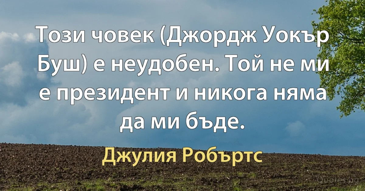 Този човек (Джордж Уокър Буш) е неудобен. Той не ми е президент и никога няма да ми бъде. (Джулия Робъртс)