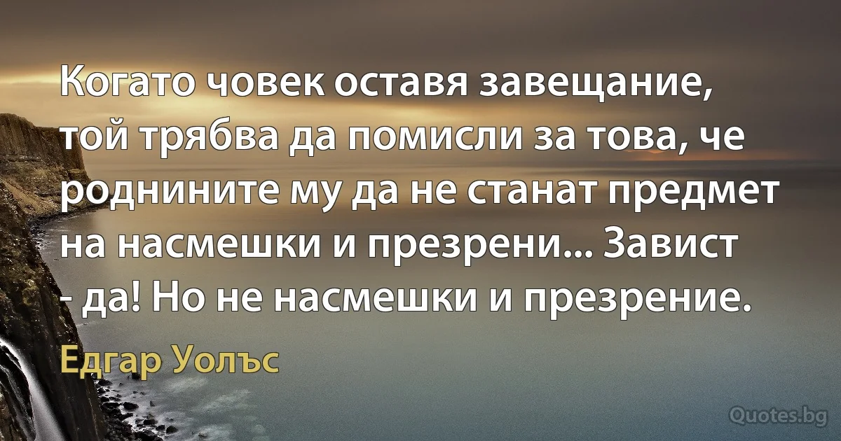 Когато човек оставя завещание, той трябва да помисли за това, че роднините му да не станат предмет на насмешки и презрени... Завист - да! Но не насмешки и презрение. (Едгар Уолъс)