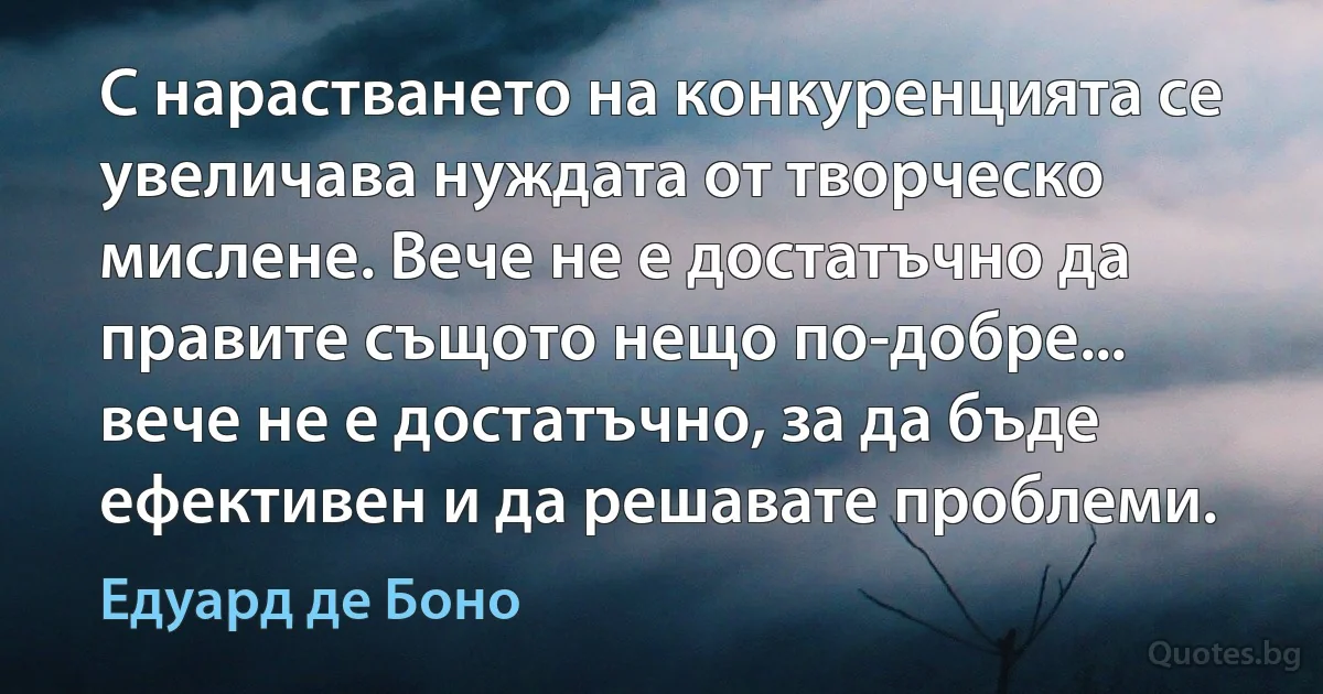 С нарастването на конкуренцията се увеличава нуждата от творческо мислене. Вече не е достатъчно да правите същото нещо по-добре... вече не е достатъчно, за да бъде ефективен и да решавате проблеми. (Едуард де Боно)