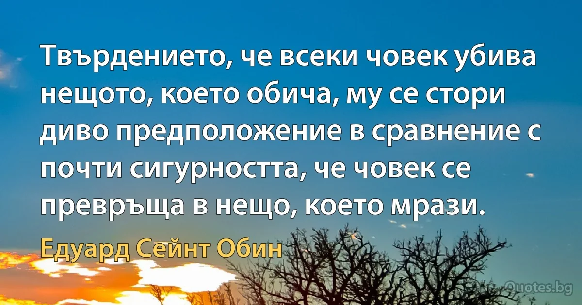 Твърдението, че всеки човек убива нещото, което обича, му се стори диво предположение в сравнение с почти сигурността, че човек се превръща в нещо, което мрази. (Едуард Сейнт Обин)