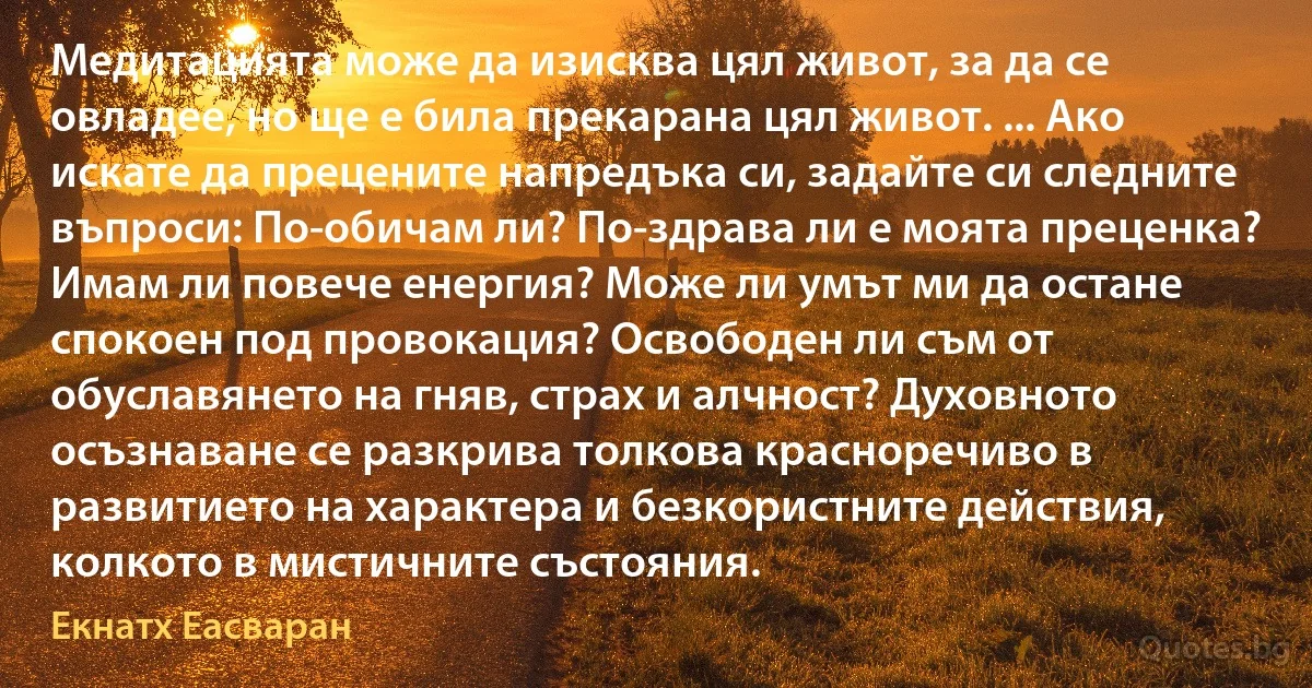 Медитацията може да изисква цял живот, за да се овладее, но ще е била прекарана цял живот. ... Ако искате да прецените напредъка си, задайте си следните въпроси: По-обичам ли? По-здрава ли е моята преценка? Имам ли повече енергия? Може ли умът ми да остане спокоен под провокация? Освободен ли съм от обуславянето на гняв, страх и алчност? Духовното осъзнаване се разкрива толкова красноречиво в развитието на характера и безкористните действия, колкото в мистичните състояния. (Екнатх Еасваран)