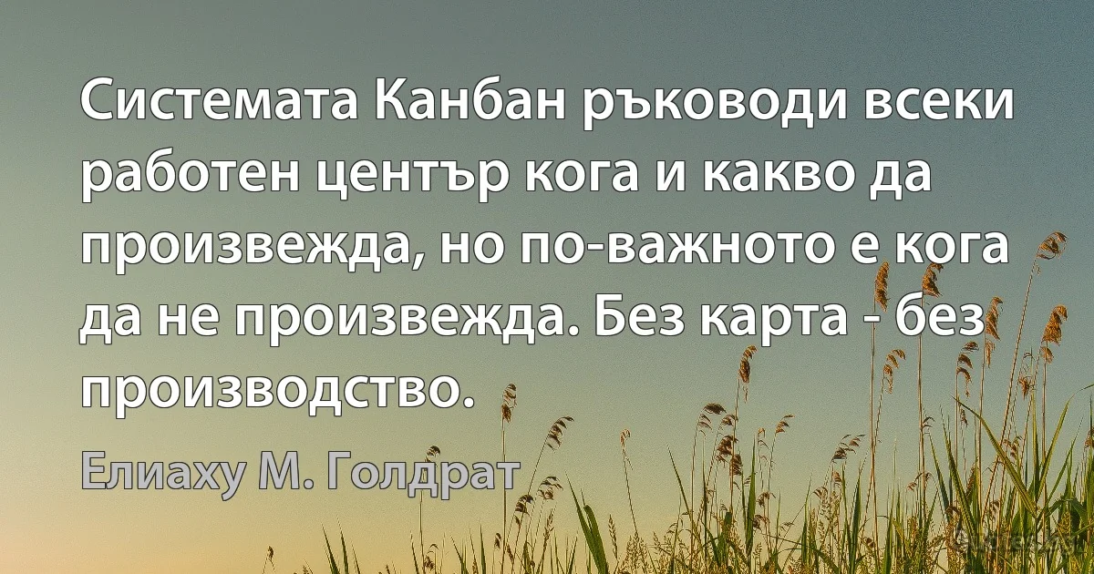 Системата Канбан ръководи всеки работен център кога и какво да произвежда, но по-важното е кога да не произвежда. Без карта - без производство. (Елиаху М. Голдрат)