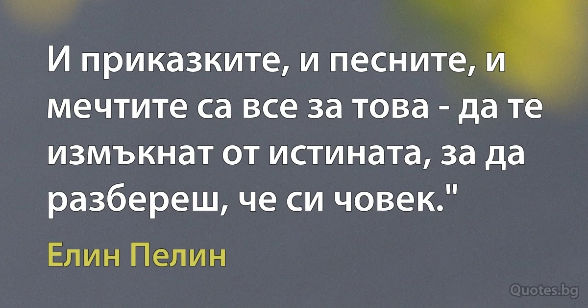 И приказките, и песните, и мечтите са все за това - да те измъкнат от истината, за да разбереш, че си човек." (Елин Пелин)