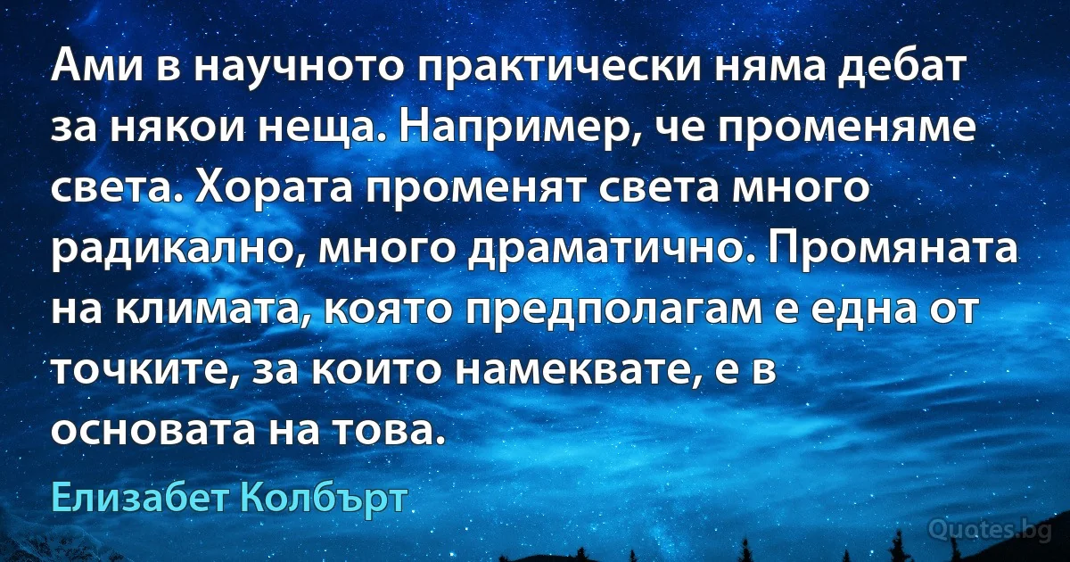 Ами в научното практически няма дебат за някои неща. Например, че променяме света. Хората променят света много радикално, много драматично. Промяната на климата, която предполагам е една от точките, за които намеквате, е в основата на това. (Елизабет Колбърт)