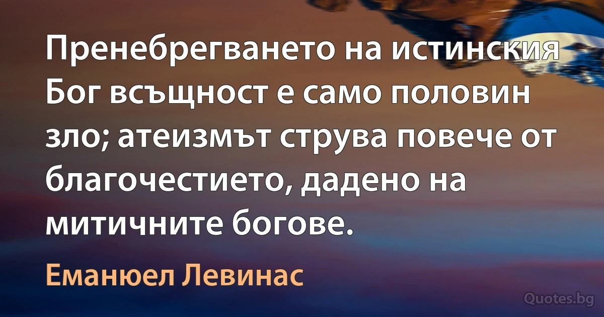 Пренебрегването на истинския Бог всъщност е само половин зло; атеизмът струва повече от благочестието, дадено на митичните богове. (Еманюел Левинас)