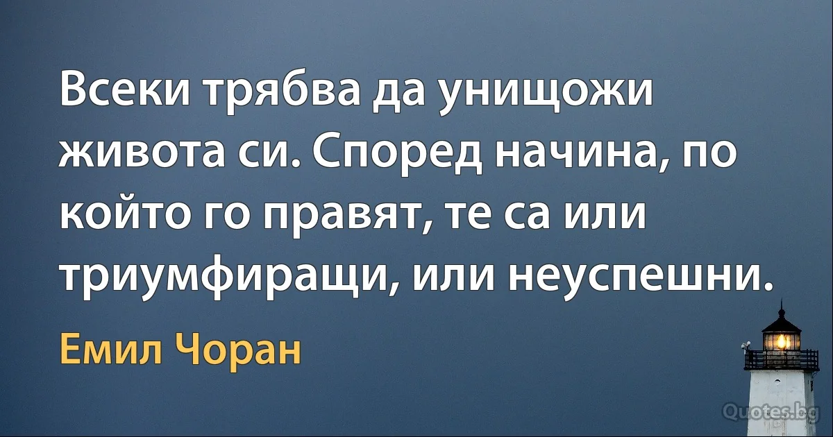 Всеки трябва да унищожи живота си. Според начина, по който го правят, те са или триумфиращи, или неуспешни. (Емил Чоран)