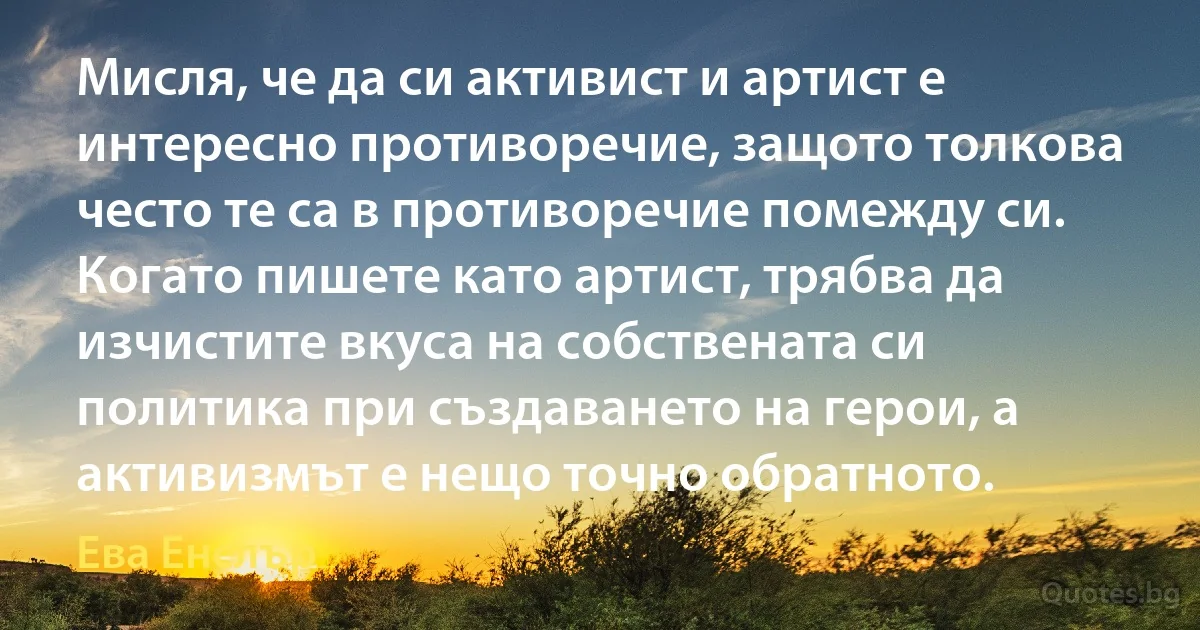 Мисля, че да си активист и артист е интересно противоречие, защото толкова често те са в противоречие помежду си. Когато пишете като артист, трябва да изчистите вкуса на собствената си политика при създаването на герои, а активизмът е нещо точно обратното. (Ева Енслър)