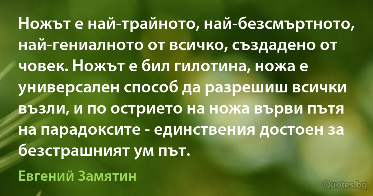 Ножът е най-трайното, най-безсмъртното, най-гениалното от всичко, създадено от човек. Ножът е бил гилотина, ножа е универсален способ да разрешиш всички възли, и по острието на ножа върви пътя на парадоксите - единствения достоен за безстрашният ум път. (Евгений Замятин)