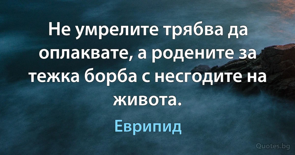 Не умрелите трябва да оплаквате, а родените за тежка борба с несгодите на живота. (Еврипид)