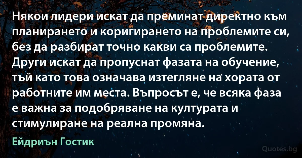 Някои лидери искат да преминат директно към планирането и коригирането на проблемите си, без да разбират точно какви са проблемите. Други искат да пропуснат фазата на обучение, тъй като това означава изтегляне на хората от работните им места. Въпросът е, че всяка фаза е важна за подобряване на културата и стимулиране на реална промяна. (Ейдриън Гостик)