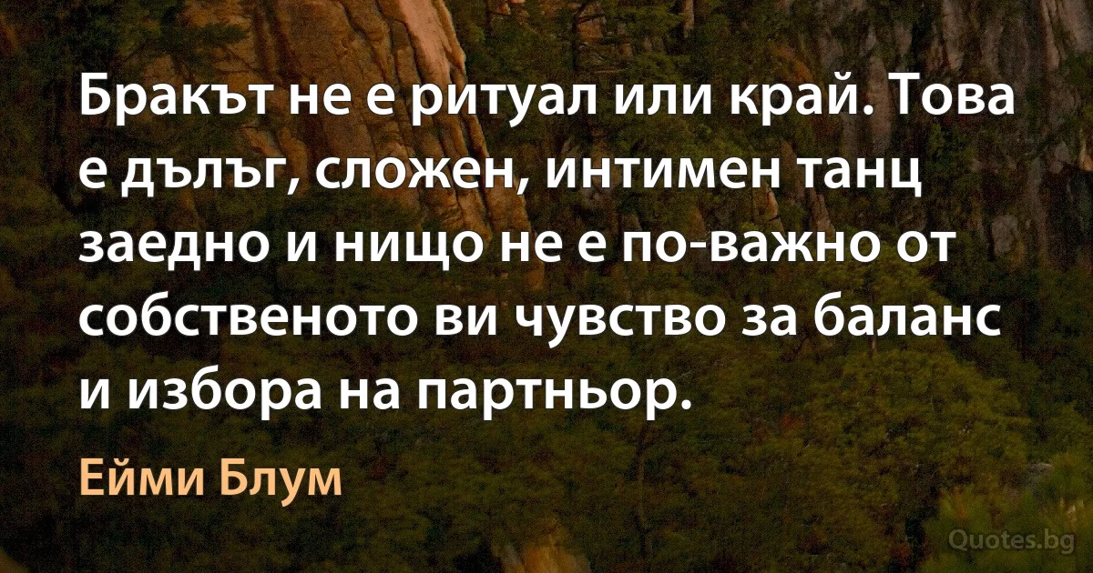 Бракът не е ритуал или край. Това е дълъг, сложен, интимен танц заедно и нищо не е по-важно от собственото ви чувство за баланс и избора на партньор. (Ейми Блум)