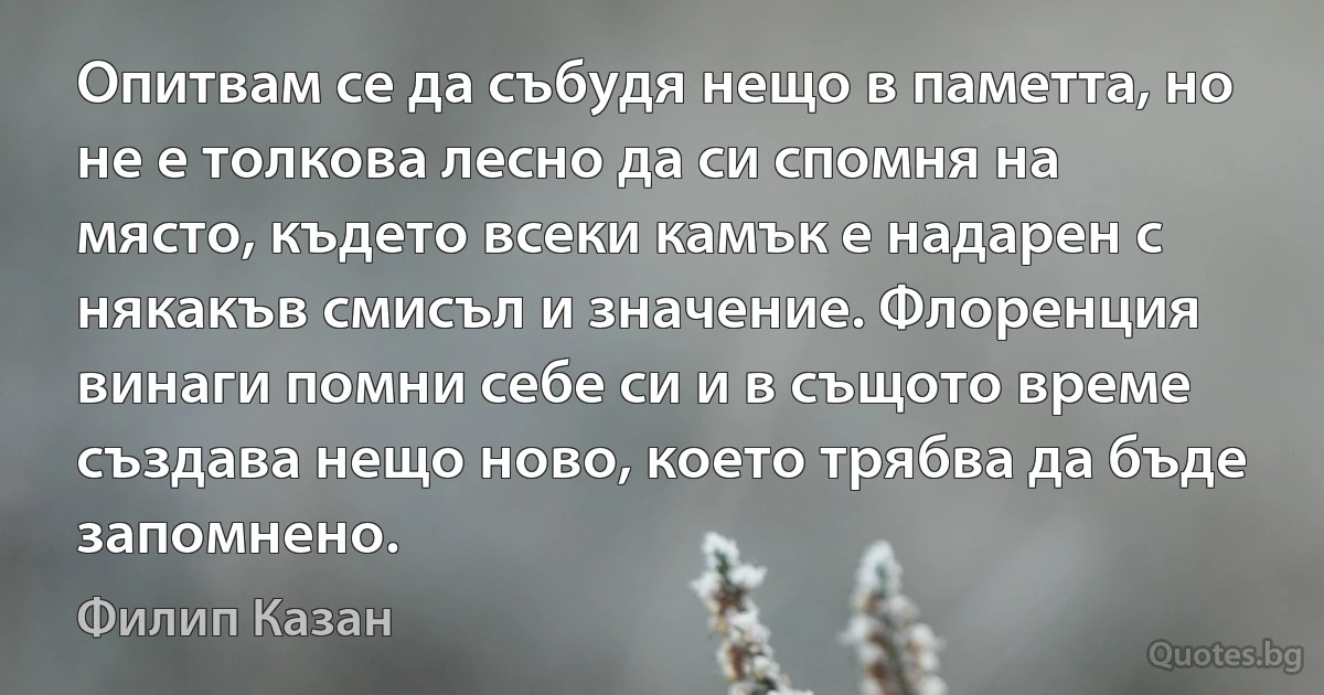 Опитвам се да събудя нещо в паметта, но не е толкова лесно да си спомня на място, където всеки камък е надарен с някакъв смисъл и значение. Флоренция винаги помни себе си и в същото време създава нещо ново, което трябва да бъде запомнено. (Филип Казан)