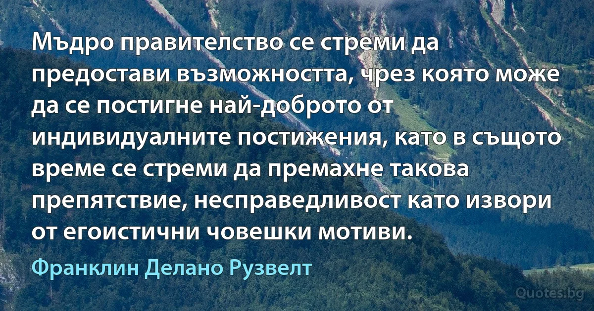 Мъдро правителство се стреми да предостави възможността, чрез която може да се постигне най-доброто от индивидуалните постижения, като в същото време се стреми да премахне такова препятствие, несправедливост като извори от егоистични човешки мотиви. (Франклин Делано Рузвелт)