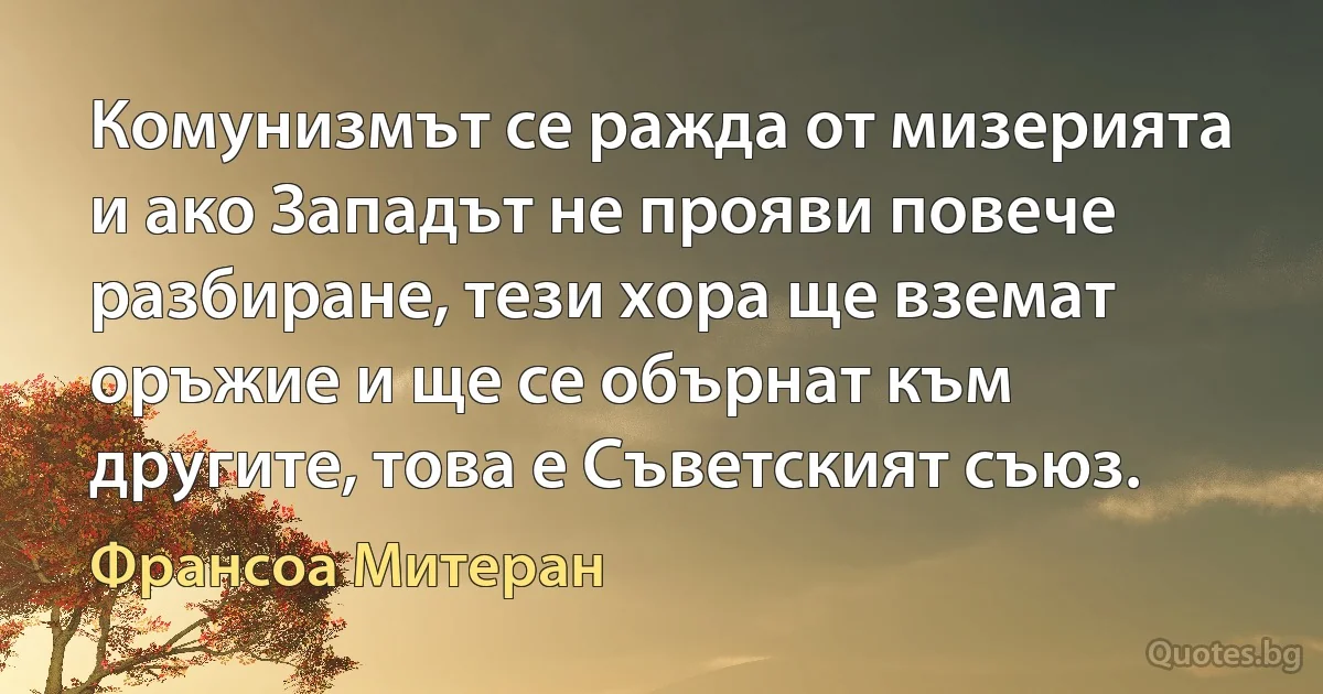 Комунизмът се ражда от мизерията и ако Западът не прояви повече разбиране, тези хора ще вземат оръжие и ще се обърнат към другите, това е Съветският съюз. (Франсоа Митеран)