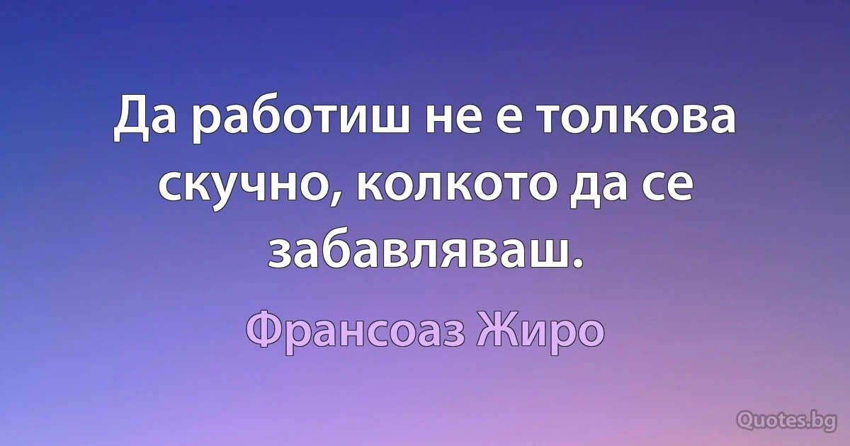 Да работиш не е толкова скучно, колкото да се забавляваш. (Франсоаз Жиро)