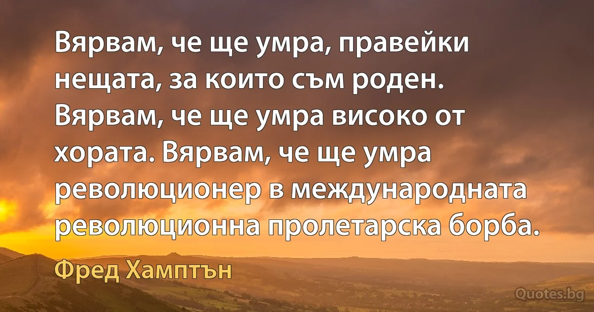 Вярвам, че ще умра, правейки нещата, за които съм роден. Вярвам, че ще умра високо от хората. Вярвам, че ще умра революционер в международната революционна пролетарска борба. (Фред Хамптън)