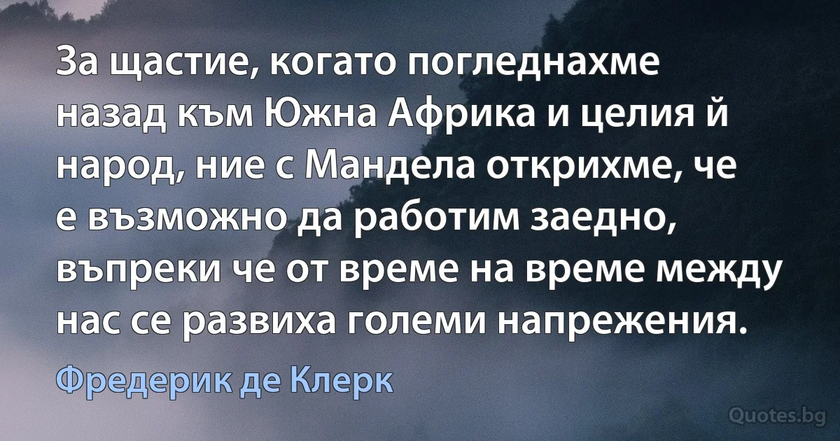 За щастие, когато погледнахме назад към Южна Африка и целия й народ, ние с Мандела открихме, че е възможно да работим заедно, въпреки че от време на време между нас се развиха големи напрежения. (Фредерик де Клерк)