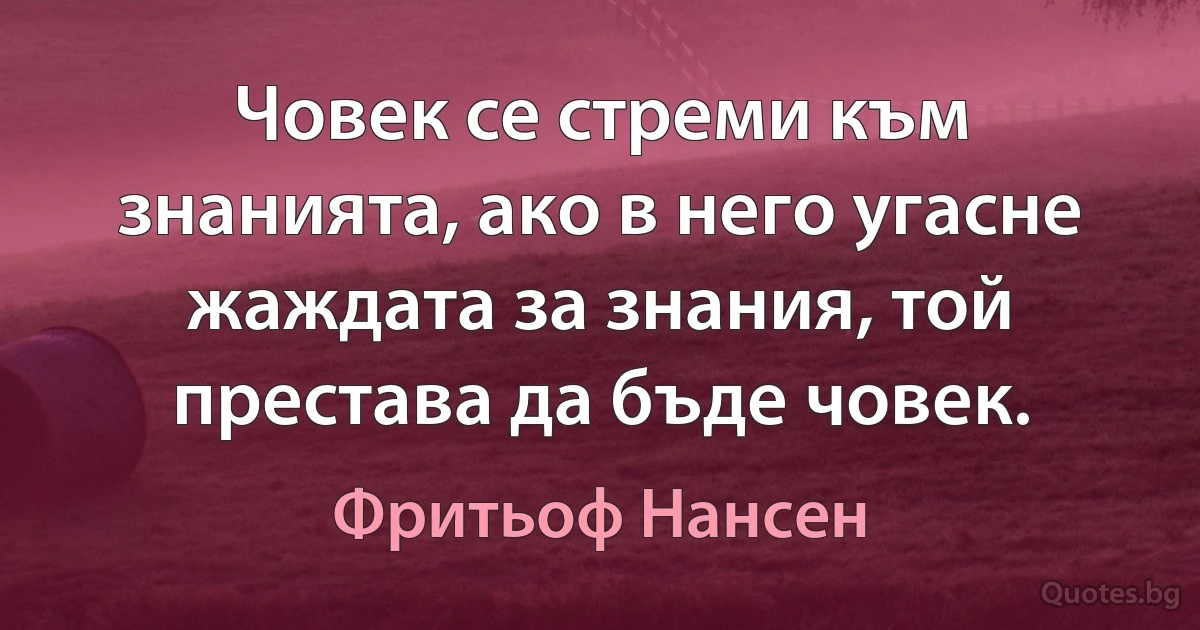 Човек се стреми към знанията, ако в него угасне жаждата за знания, той престава да бъде човек. (Фритьоф Нансен)