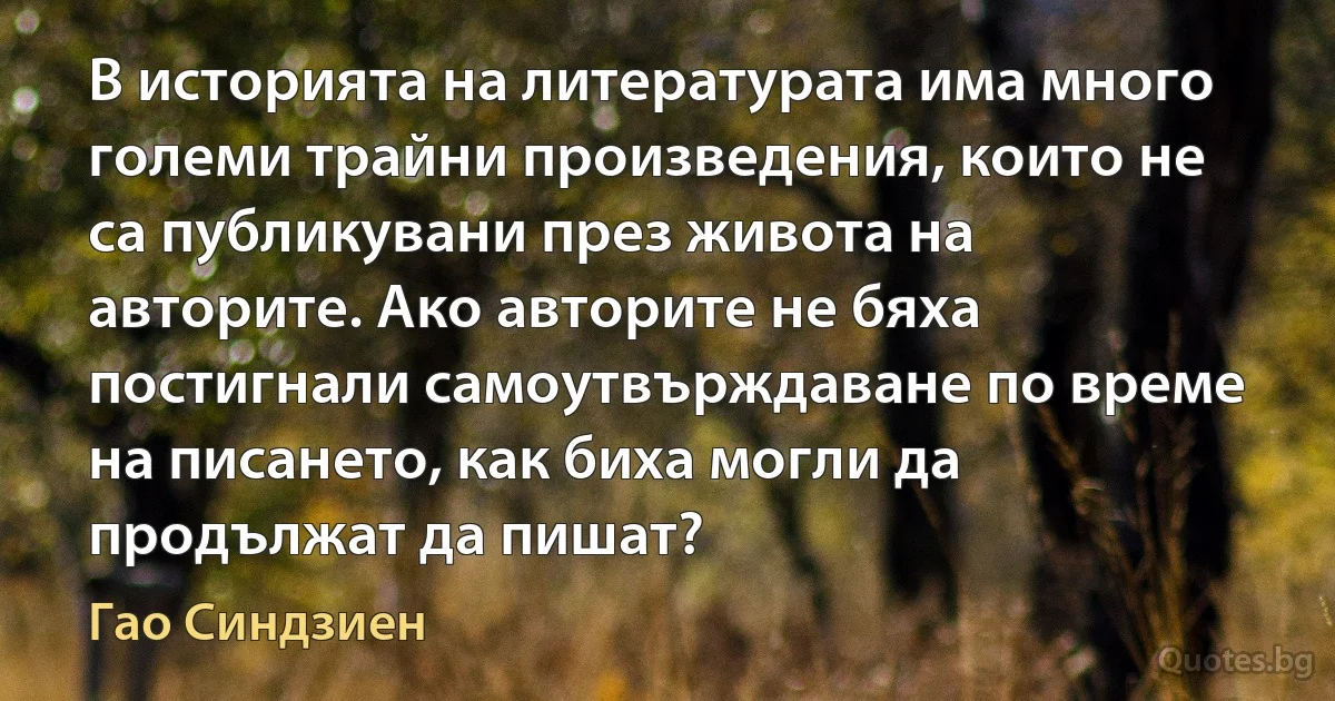 В историята на литературата има много големи трайни произведения, които не са публикувани през живота на авторите. Ако авторите не бяха постигнали самоутвърждаване по време на писането, как биха могли да продължат да пишат? (Гао Синдзиен)