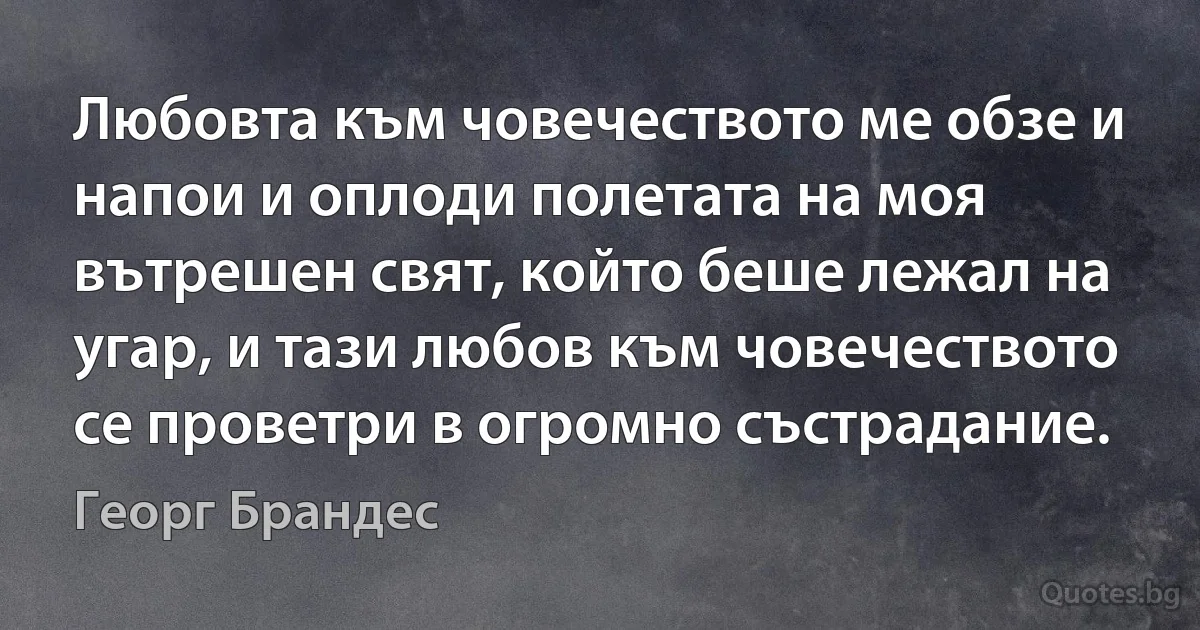 Любовта към човечеството ме обзе и напои и оплоди полетата на моя вътрешен свят, който беше лежал на угар, и тази любов към човечеството се проветри в огромно състрадание. (Георг Брандес)