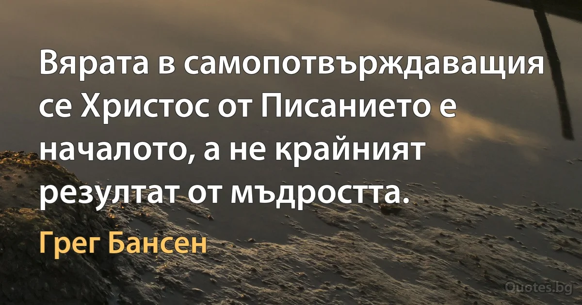 Вярата в самопотвърждаващия се Христос от Писанието е началото, а не крайният резултат от мъдростта. (Грег Бансен)