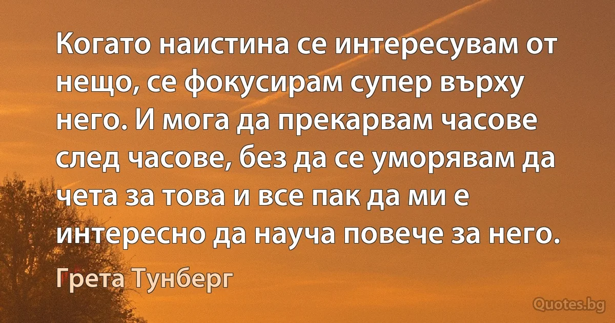 Когато наистина се интересувам от нещо, се фокусирам супер върху него. И мога да прекарвам часове след часове, без да се уморявам да чета за това и все пак да ми е интересно да науча повече за него. (Грета Тунберг)