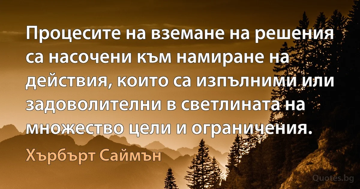 Процесите на вземане на решения са насочени към намиране на действия, които са изпълними или задоволителни в светлината на множество цели и ограничения. (Хърбърт Саймън)