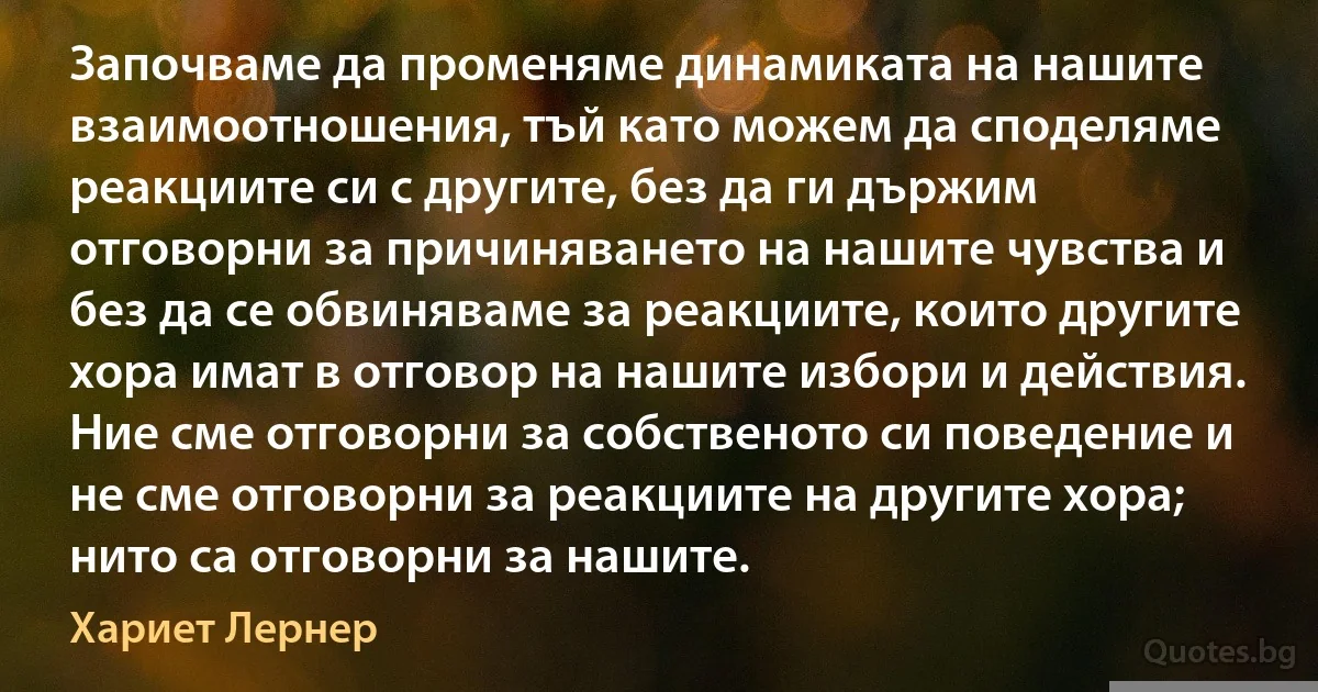 Започваме да променяме динамиката на нашите взаимоотношения, тъй като можем да споделяме реакциите си с другите, без да ги държим отговорни за причиняването на нашите чувства и без да се обвиняваме за реакциите, които другите хора имат в отговор на нашите избори и действия. Ние сме отговорни за собственото си поведение и не сме отговорни за реакциите на другите хора; нито са отговорни за нашите. (Хариет Лернер)