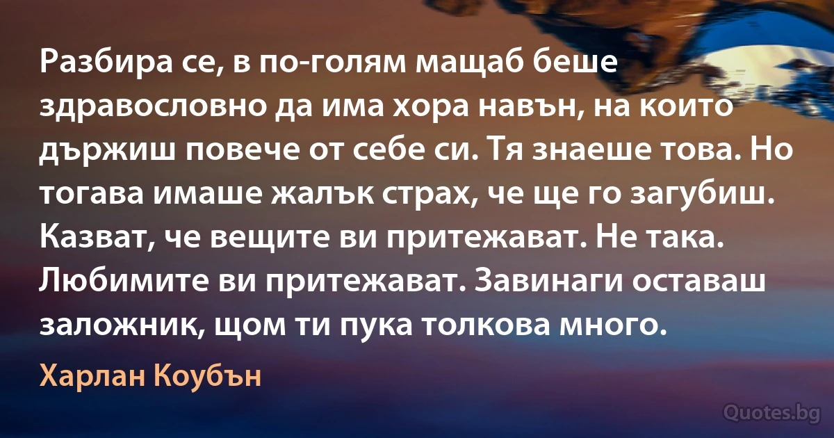 Разбира се, в по-голям мащаб беше здравословно да има хора навън, на които държиш повече от себе си. Тя знаеше това. Но тогава имаше жалък страх, че ще го загубиш. Казват, че вещите ви притежават. Не така. Любимите ви притежават. Завинаги оставаш заложник, щом ти пука толкова много. (Харлан Коубън)