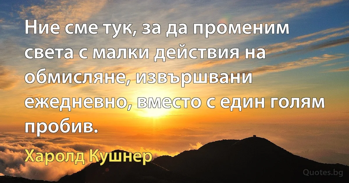 Ние сме тук, за да променим света с малки действия на обмисляне, извършвани ежедневно, вместо с един голям пробив. (Харолд Кушнер)