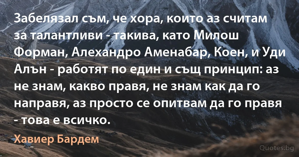 Забелязал съм, че хора, които аз считам за талантливи - такива, като Милош Форман, Алехандро Аменабар, Коен, и Уди Алън - работят по един и същ принцип: аз не знам, какво правя, не знам как да го направя, аз просто се опитвам да го правя - това е всичко. (Хавиер Бардем)