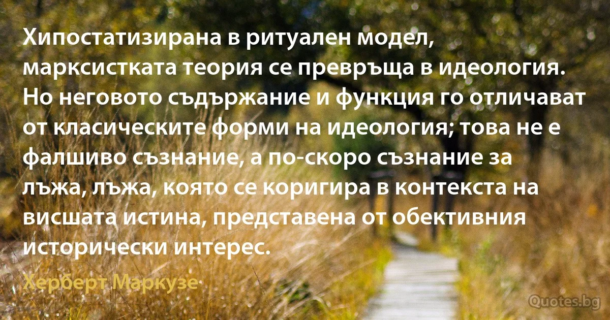 Хипостатизирана в ритуален модел, марксистката теория се превръща в идеология. Но неговото съдържание и функция го отличават от класическите форми на идеология; това не е фалшиво съзнание, а по-скоро съзнание за лъжа, лъжа, която се коригира в контекста на висшата истина, представена от обективния исторически интерес. (Херберт Маркузе)