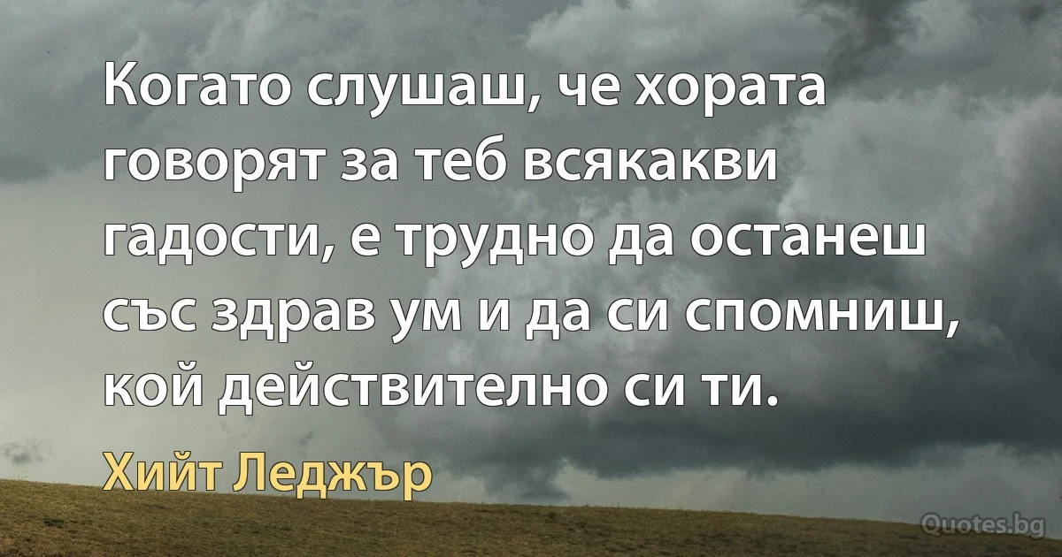 Когато слушаш, че хората говорят за теб всякакви гадости, е трудно да останеш със здрав ум и да си спомниш, кой действително си ти. (Хийт Леджър)