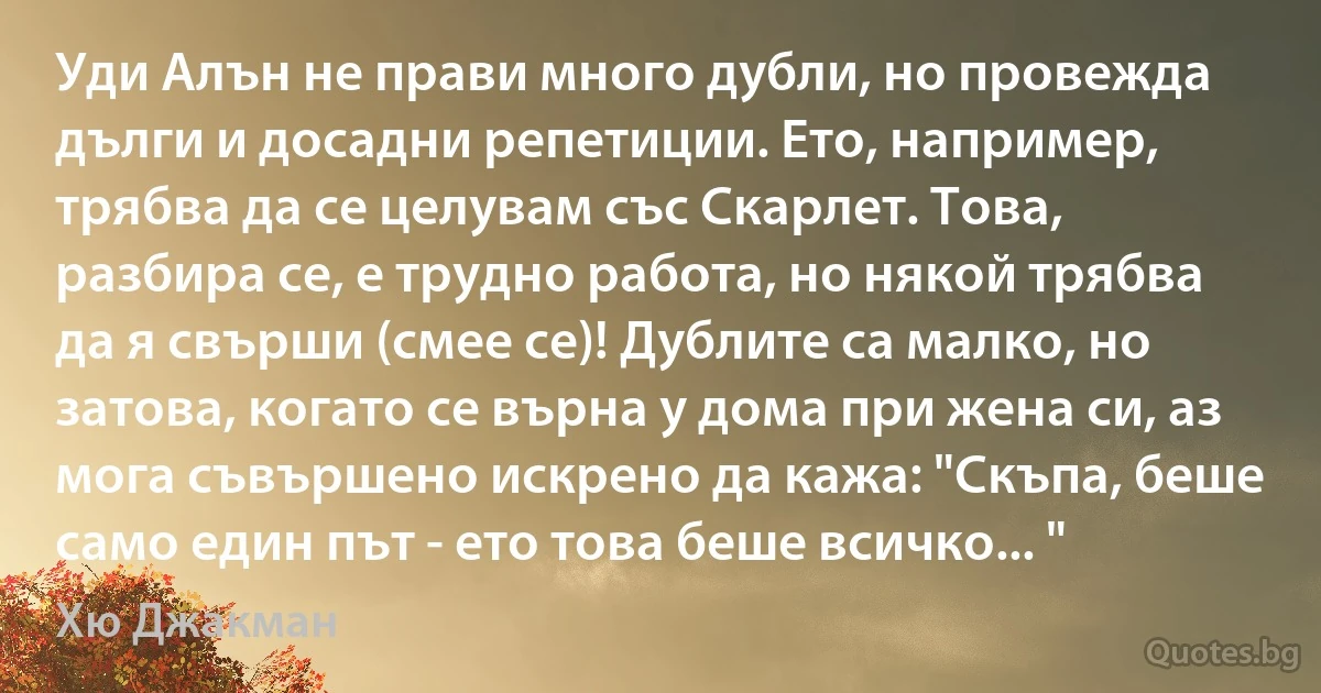 Уди Алън не прави много дубли, но провежда дълги и досадни репетиции. Ето, например, трябва да се целувам със Скарлет. Това, разбира се, е трудно работа, но някой трябва да я свърши (смее се)! Дублите са малко, но затова, когато се върна у дома при жена си, аз мога съвършено искрено да кажа: "Скъпа, беше само един път - ето това беше всичко... " (Хю Джакман)