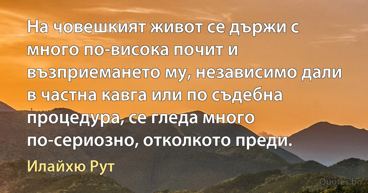 На човешкият живот се държи с много по-висока почит и възприемането му, независимо дали в частна кавга или по съдебна процедура, се гледа много по-сериозно, отколкото преди. (Илайхю Рут)