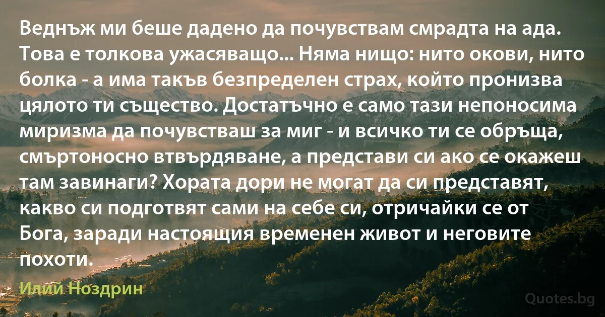 Веднъж ми беше дадено да почувствам смрадта на ада. Това е толкова ужасяващо... Няма нищо: нито окови, нито болка - а има такъв безпределен страх, който пронизва цялото ти същество. Достатъчно е само тази непоносима миризма да почувстваш за миг - и всичко ти се обръща, смъртоносно втвърдяване, а представи си ако се окажеш там завинаги? Хората дори не могат да си представят, какво си подготвят сами на себе си, отричайки се от Бога, заради настоящия временен живот и неговите похоти. (Илий Ноздрин)