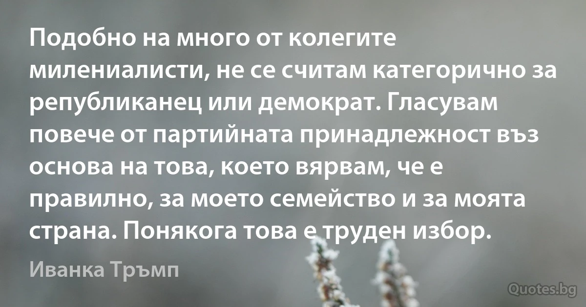 Подобно на много от колегите милениалисти, не се считам категорично за републиканец или демократ. Гласувам повече от партийната принадлежност въз основа на това, което вярвам, че е правилно, за моето семейство и за моята страна. Понякога това е труден избор. (Иванка Тръмп)