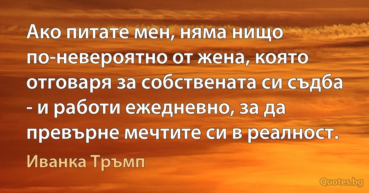 Ако питате мен, няма нищо по-невероятно от жена, която отговаря за собствената си съдба - и работи ежедневно, за да превърне мечтите си в реалност. (Иванка Тръмп)