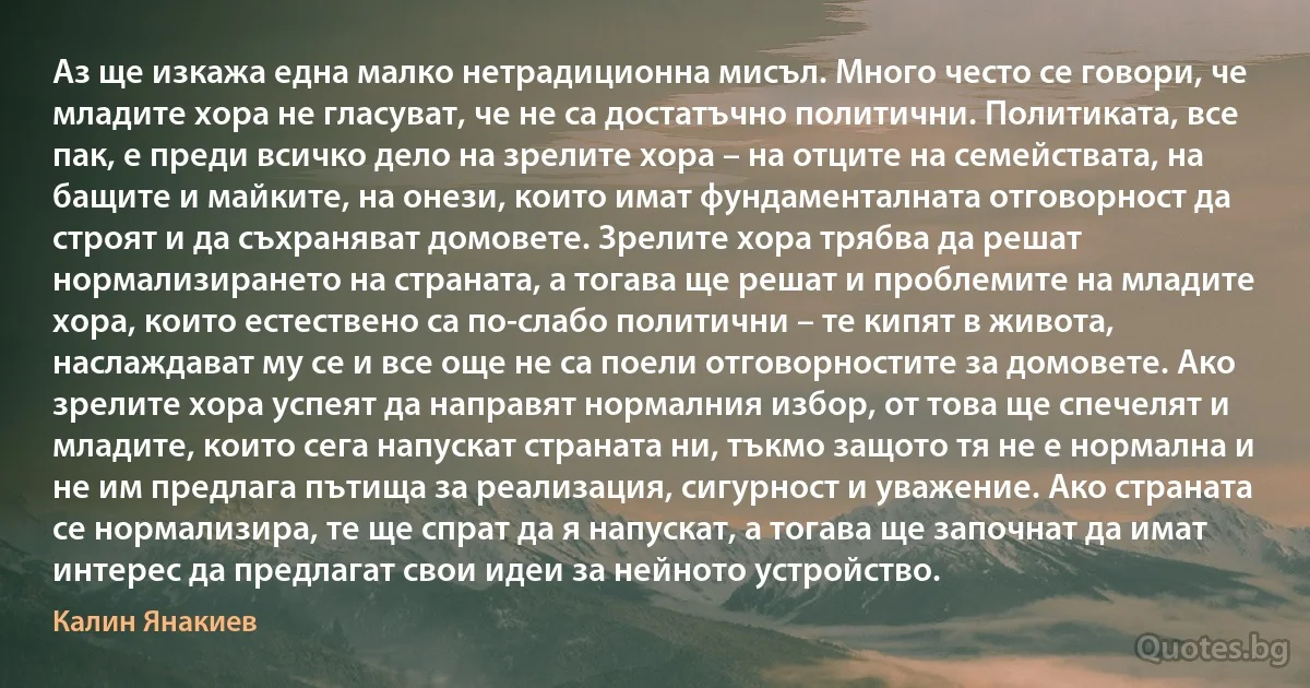 Аз ще изкажа една малко нетрадиционна мисъл. Много често се говори, че младите хора не гласуват, че не са достатъчно политични. Политиката, все пак, е преди всичко дело на зрелите хора – на отците на семействата, на бащите и майките, на онези, които имат фундаменталната отговорност да строят и да съхраняват домовете. Зрелите хора трябва да решат нормализирането на страната, а тогава ще решат и проблемите на младите хора, които естествено са по-слабо политични – те кипят в живота, наслаждават му се и все още не са поели отговорностите за домовете. Ако зрелите хора успеят да направят нормалния избор, от това ще спечелят и младите, които сега напускат страната ни, тъкмо защото тя не е нормална и не им предлага пътища за реализация, сигурност и уважение. Ако страната се нормализира, те ще спрат да я напускат, а тогава ще започнат да имат интерес да предлагат свои идеи за нейното устройство. (Калин Янакиев)