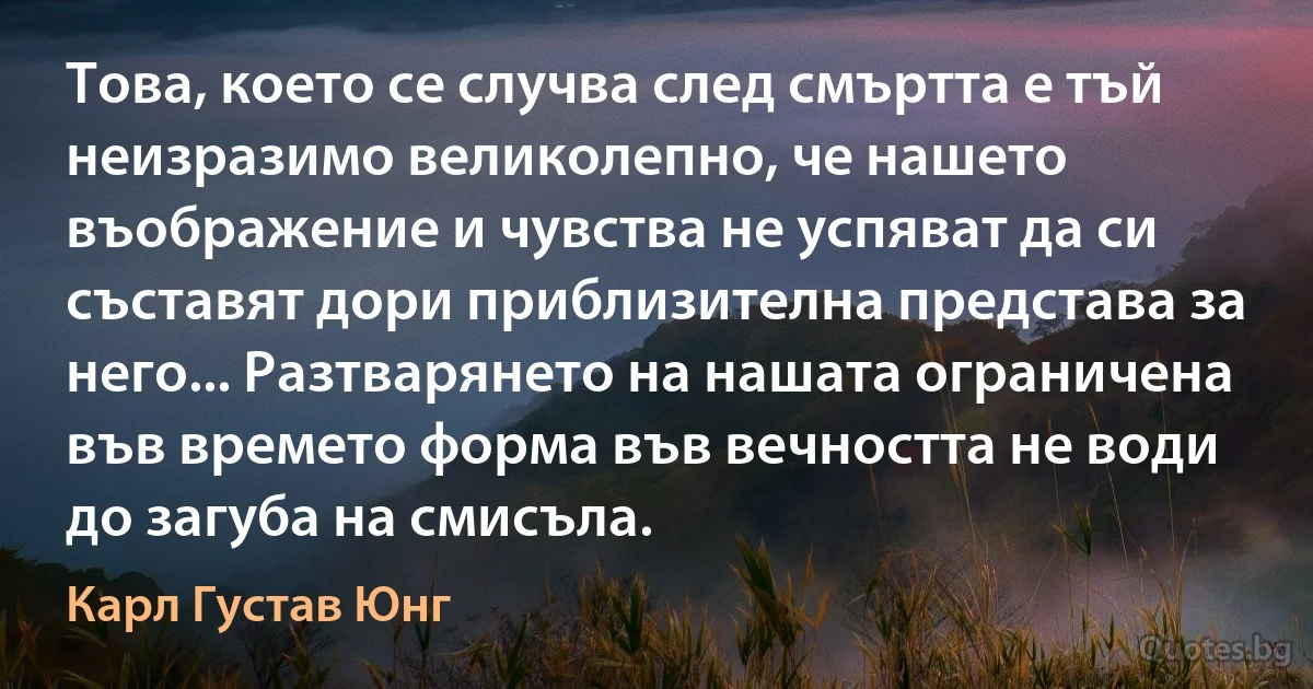 Това, което се случва след смъртта е тъй неизразимо великолепно, че нашето въображение и чувства не успяват да си съставят дори приблизителна представа за него... Разтварянето на нашата ограничена във времето форма във вечността не води до загуба на смисъла. (Карл Густав Юнг)