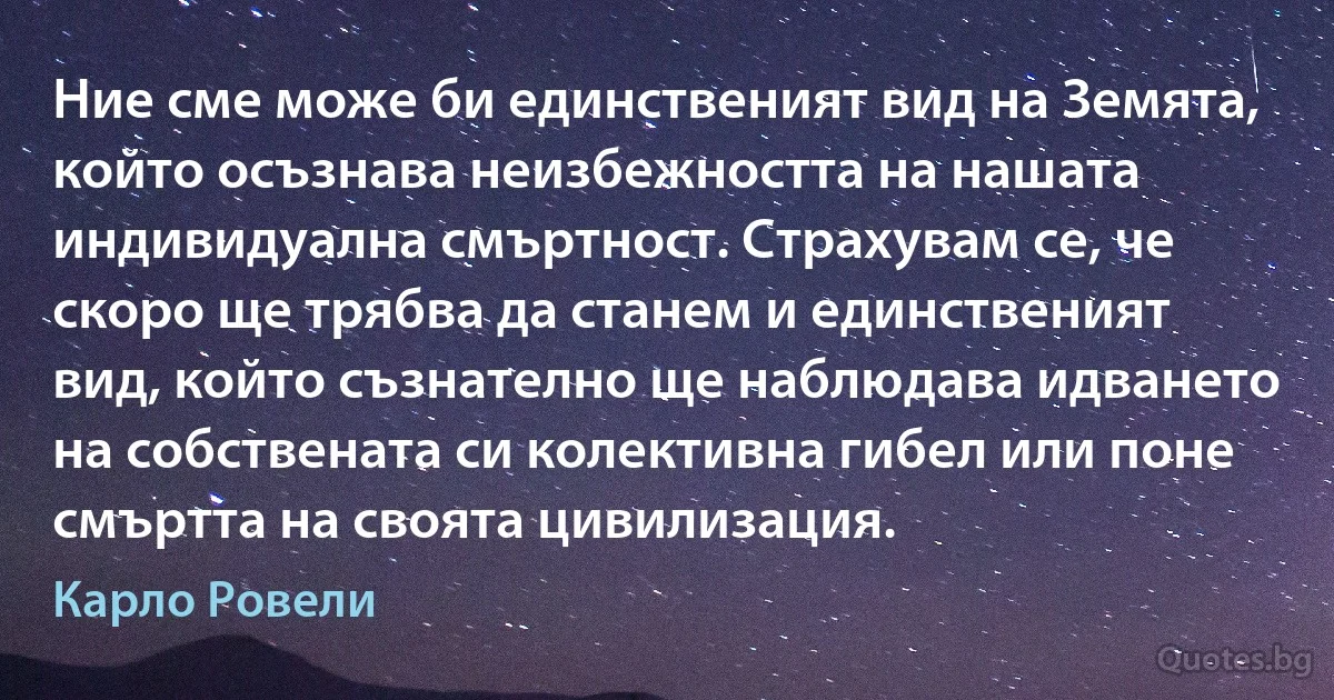 Ние сме може би единственият вид на Земята, който осъзнава неизбежността на нашата индивидуална смъртност. Страхувам се, че скоро ще трябва да станем и единственият вид, който съзнателно ще наблюдава идването на собствената си колективна гибел или поне смъртта на своята цивилизация. (Карло Ровели)