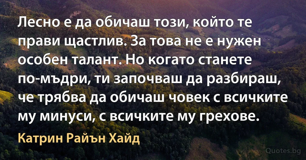 Лесно е да обичаш този, който те прави щастлив. За това не е нужен особен талант. Но когато станете по-мъдри, ти започваш да разбираш, че трябва да обичаш човек с всичките му минуси, с всичките му грехове. (Катрин Райън Хайд)