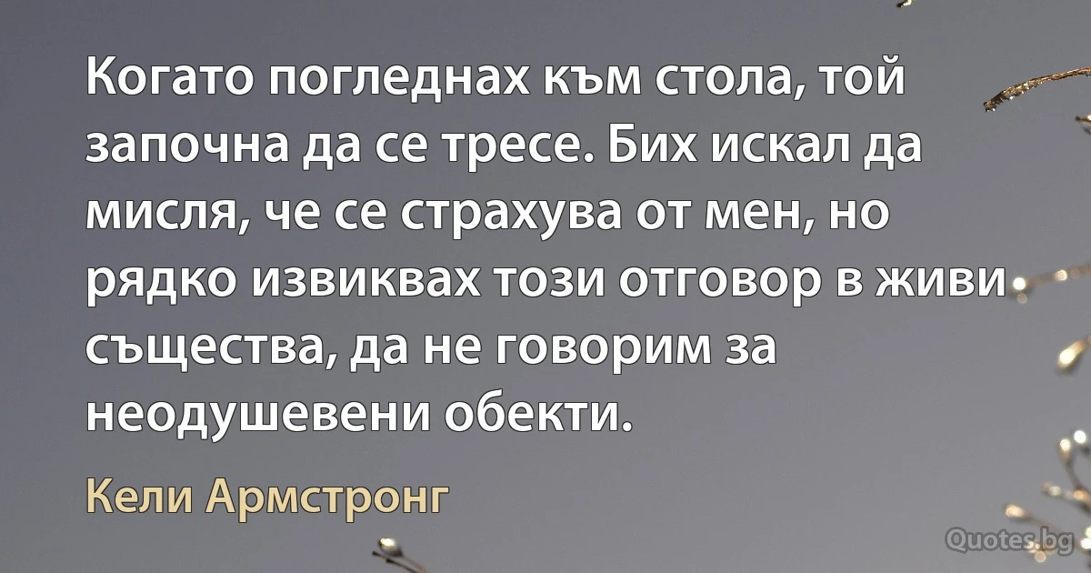 Когато погледнах към стола, той започна да се тресе. Бих искал да мисля, че се страхува от мен, но рядко извиквах този отговор в живи същества, да не говорим за неодушевени обекти. (Кели Армстронг)