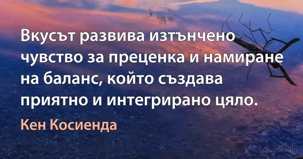 Вкусът развива изтънчено чувство за преценка и намиране на баланс, който създава приятно и интегрирано цяло. (Кен Косиенда)